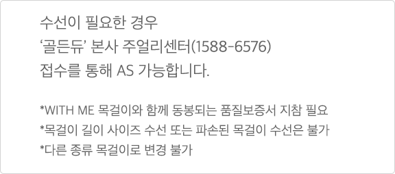 수선이 필요한 경우 '골든듀' 본사 주얼리센터(1588-6576) 접수를 통해 AS 가능합니다. * WITH ME 목걸이와 함께 동봉되는 품질보증서 지참 필요 * 목걸이 길이 사이즈 수선 또는 파손된 목걸이 수선은 불가 * 다른 종류 목걸이로 변경 불가'