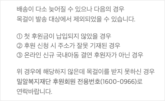 배송이 다소 늦어질 수 있으나 다음의 경우 목걸이 발송 대상에서 제외되었을 수 있습니다. ① 첫 후원금이 납입되지 않았을 경우 ② 후원 신청 시 주소가 잘못 기재된 경우 ③ 온라인 신규 국내아동 결연 후원자가 아닌 경우 위 경우에 해당되지 않는데 목걸이를 받지 못하신 경우 밀알복지재단 후원회원 전용번호(1600-0966)로 연락바랍니다.