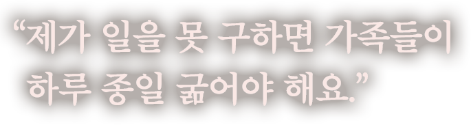 제가 일을 못 구하면 가족들이 하루 종일 굶어야 해요.