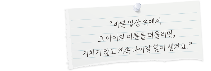 바쁜 일상 속에서 그 아이의 이름을 떠올리면, 지치지 않고 계속 나아갈 힘이 생겨요.