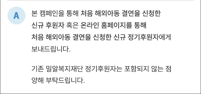 A. 본 캠페인을 통해 처음 해외아동 결연을 신청한 신규 후원자 혹은 온라인 홈페이지를 통해 처음 해외아동 결연을 신청한 신규 정기후원자에게 보내드립니다. 기존 밀알복지재단 정기후원자는 포함되지 않는 점 양해 부탁드립니다.