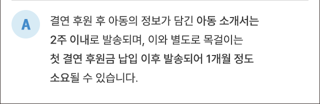 A. 결연 후원 후 아동의 정보가 담긴 아동소개서는 2주 이내로 발송되며, 이와 별도로 목걸이는 첫 결연 후원금 납입 이후 발송되어 1개월 정도 소요될 수 있습니다.