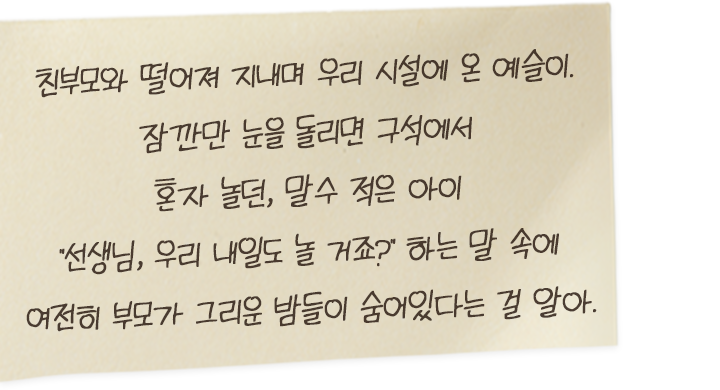 친부모와 떨어져 지내며 우리 시설에 온 예슬이. 잠깐만 눈을 돌리면 구석에서 혼자 놀던, 말수 적은 아이 “선생님, 우리.. 내일도 놀 거죠?” 하는 말 속에 여전히 부모가 그리운 밤들이 숨어 있다는 걸 알아.